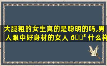大腿粗的女生真的是聪明的吗,男人眼中好身材的女人 🐳 什么样 🐠